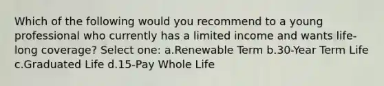 Which of the following would you recommend to a young professional who currently has a limited income and wants life-long coverage? Select one: a.Renewable Term b.30-Year Term Life c.Graduated Life d.15-Pay Whole Life