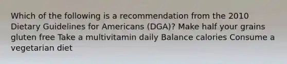 Which of the following is a recommendation from the 2010 Dietary Guidelines for Americans (DGA)? Make half your grains gluten free Take a multivitamin daily Balance calories Consume a vegetarian diet