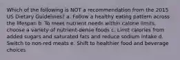 Which of the following is NOT a recommendation from the 2015 US Dietary Guidelines? a. Follow a healthy eating pattern across the lifespan b. To meet nutrient needs within calorie limits, choose a variety of nutrient-dense foods c. Limit calories from added sugars and saturated fats and reduce sodium intake d. Switch to non-red meats e. Shift to healthier food and beverage choices