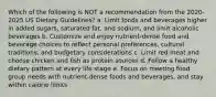 Which of the following is NOT a recommendation from the 2020-2025 US Dietary Guidelines? a. Limit foods and beverages higher in added sugars, saturated fat, and sodium, and limit alcoholic beverages b. Customize and enjoy nutrient-dense food and beverage choices to reflect personal preferences, cultural traditions, and budgetary considerations c. Limit red meat and choose chicken and fish as protein sources d. Follow a healthy dietary pattern at every life stage e. Focus on meeting food group needs with nutrient-dense foods and beverages, and stay within calorie limits