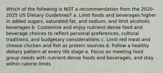 Which of the following is NOT a recommendation from the 2020-2025 US Dietary Guidelines? a. Limit foods and beverages higher in added sugars, saturated fat, and sodium, and limit alcoholic beverages b. Customize and enjoy nutrient-dense food and beverage choices to reflect personal preferences, cultural traditions, and budgetary considerations c. Limit red meat and choose chicken and fish as protein sources d. Follow a healthy dietary pattern at every life stage e. Focus on meeting food group needs with nutrient-dense foods and beverages, and stay within calorie limits