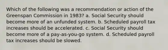 Which of the following was a recommendation or action of the Greenspan Commission in 1983? a. Social Security should become more of an unfunded system. b. Scheduled payroll tax increases should be accelerated. c. Social Security should become more of a pay-as-you-go system. d. Scheduled payroll tax increases should be slowed.