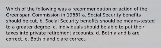 Which of the following was a recommendation or action of the Greenspan Commission in 1983? a. Social Security benefits should be cut. b. Social Security benefits should be means-tested to a greater degree. c. Individuals should be able to put their taxes into private retirement accounts. d. Both a and b are correct. e. Both b and c are correct.