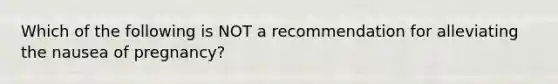 Which of the following is NOT a recommendation for alleviating the nausea of pregnancy?