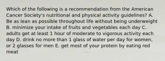 Which of the following is a recommendation from the American Cancer Society's nutritional and physical activity guidelines? A. Be as lean as possible throughout life without being underweight B. minimize your intake of fruits and vegetables each day C. adults get at least 1 hour of moderate to vigorous activity each day D. drink no more than 1 glass of water per day for women, or 2 glasses for men E. get most of your protein by eating red meat