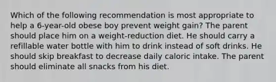 Which of the following recommendation is most appropriate to help a 6-year-old obese boy prevent weight gain? The parent should place him on a weight-reduction diet. He should carry a refillable water bottle with him to drink instead of soft drinks. He should skip breakfast to decrease daily caloric intake. The parent should eliminate all snacks from his diet.