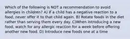 Which of the following is NOT a recommendation to avoid allergies in children? A) If a child has a negative reaction to a food, never offer it to that child again. B) Rotate foods in the diet rather than serving them every day. C)When introducing a new food, watch for any allergic reaction for a week before offering another new food. D) Introduce new foods one at a time