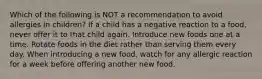 Which of the following is NOT a recommendation to avoid allergies in children? If a child has a negative reaction to a food, never offer it to that child again. Introduce new foods one at a time. Rotate foods in the diet rather than serving them every day. When introducing a new food, watch for any allergic reaction for a week before offering another new food.