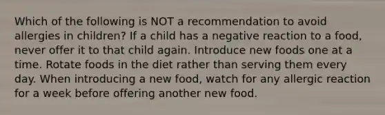 Which of the following is NOT a recommendation to avoid allergies in children? If a child has a negative reaction to a food, never offer it to that child again. Introduce new foods one at a time. Rotate foods in the diet rather than serving them every day. When introducing a new food, watch for any allergic reaction for a week before offering another new food.