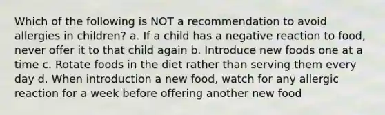 Which of the following is NOT a recommendation to avoid allergies in children? a. If a child has a negative reaction to food, never offer it to that child again b. Introduce new foods one at a time c. Rotate foods in the diet rather than serving them every day d. When introduction a new food, watch for any allergic reaction for a week before offering another new food