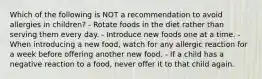 Which of the following is NOT a recommendation to avoid allergies in children? - Rotate foods in the diet rather than serving them every day. - Introduce new foods one at a time. - When introducing a new food, watch for any allergic reaction for a week before offering another new food. - If a child has a negative reaction to a food, never offer it to that child again.