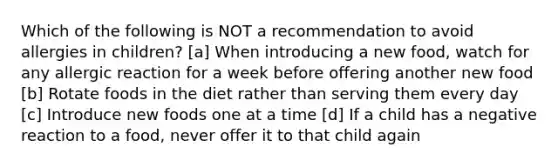 Which of the following is NOT a recommendation to avoid allergies in children? [a] When introducing a new food, watch for any allergic reaction for a week before offering another new food [b] Rotate foods in the diet rather than serving them every day [c] Introduce new foods one at a time [d] If a child has a negative reaction to a food, never offer it to that child again