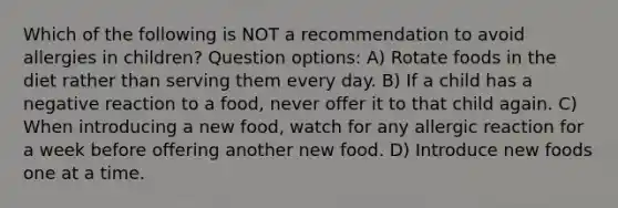 Which of the following is NOT a recommendation to avoid allergies in children? Question options: A) Rotate foods in the diet rather than serving them every day. B) If a child has a negative reaction to a food, never offer it to that child again. C) When introducing a new food, watch for any allergic reaction for a week before offering another new food. D) Introduce new foods one at a time.