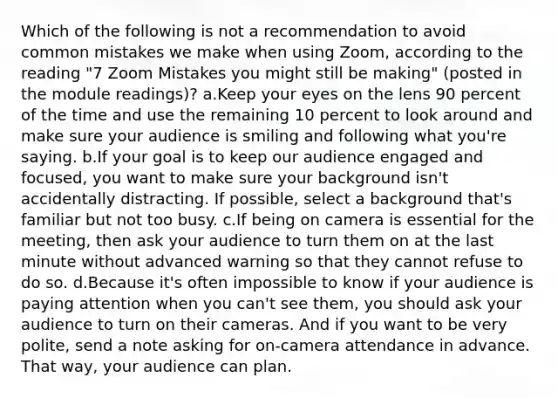 Which of the following is not a recommendation to avoid common mistakes we make when using Zoom, according to the reading "7 Zoom Mistakes you might still be making" (posted in the module readings)? a.Keep your eyes on the lens 90 percent of the time and use the remaining 10 percent to look around and make sure your audience is smiling and following what you're saying. b.If your goal is to keep our audience engaged and focused, you want to make sure your background isn't accidentally distracting. If possible, select a background that's familiar but not too busy. c.If being on camera is essential for the meeting, then ask your audience to turn them on at the last minute without advanced warning so that they cannot refuse to do so. d.Because it's often impossible to know if your audience is paying attention when you can't see them, you should ask your audience to turn on their cameras. And if you want to be very polite, send a note asking for on-camera attendance in advance. That way, your audience can plan.