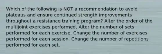 Which of the following is NOT a recommendation to avoid plateaus and ensure continued strength improvements throughout a resistance training program? Alter the order of the multijoint exercises performed. Alter the number of sets performed for each exercise. Change the number of exercises performed for each session. Change the number of repetitions performed for each set.