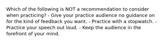 Which of the following is NOT a recommendation to consider when practicing? - Give your practice audience no guidance on for the kind of feedback you want. - Practice with a stopwatch. - Practice your speech out loud. - Keep the audience in the forefront of your mind.