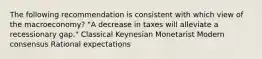 The following recommendation is consistent with which view of the macroeconomy? "A decrease in taxes will alleviate a recessionary gap." Classical Keynesian Monetarist Modern consensus Rational expectations