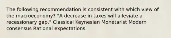 The following recommendation is consistent with which view of the macroeconomy? "A decrease in taxes will alleviate a recessionary gap." Classical Keynesian Monetarist Modern consensus Rational expectations