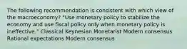 The following recommendation is consistent with which view of the macroeconomy? "Use monetary policy to stabilize the economy and use fiscal policy only when monetary policy is ineffective." Classical Keynesian Monetarist Modern consensus Rational expectations Modern consensus