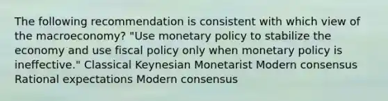 The following recommendation is consistent with which view of the macroeconomy? "Use monetary policy to stabilize the economy and use fiscal policy only when monetary policy is ineffective." Classical Keynesian Monetarist Modern consensus Rational expectations Modern consensus