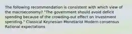 The following recommendation is consistent with which view of the macroeconomy? "The government should avoid deficit spending because of the crowding-out effect on investment spending." Classical Keynesian Monetarist Modern consensus Rational expectations