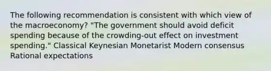 The following recommendation is consistent with which view of the macroeconomy? "The government should avoid deficit spending because of the crowding-out effect on investment spending." Classical Keynesian Monetarist Modern consensus Rational expectations