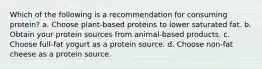 Which of the following is a recommendation for consuming protein? a. Choose plant-based proteins to lower saturated fat. b. Obtain your protein sources from animal-based products. c. Choose full-fat yogurt as a protein source. d. Choose non-fat cheese as a protein source.