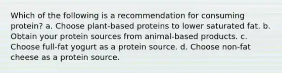 Which of the following is a recommendation for consuming protein? a. Choose plant-based proteins to lower saturated fat. b. Obtain your protein sources from animal-based products. c. Choose full-fat yogurt as a protein source. d. Choose non-fat cheese as a protein source.