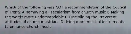 Which of the following was NOT a recommendation of the Council of Trent? A.Removing all secularism from church music B.Making the words more understandable C.Disciplining the irreverent attitudes of church musicians D.Using more musical instruments to enhance church music