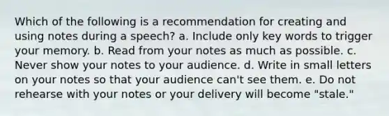 Which of the following is a recommendation for creating and using notes during a speech? a. Include only key words to trigger your memory. b. Read from your notes as much as possible. c. Never show your notes to your audience. d. Write in small letters on your notes so that your audience can't see them. e. Do not rehearse with your notes or your delivery will become "stale."