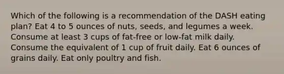 Which of the following is a recommendation of the DASH eating plan? Eat 4 to 5 ounces of nuts, seeds, and legumes a week. Consume at least 3 cups of fat-free or low-fat milk daily. Consume the equivalent of 1 cup of fruit daily. Eat 6 ounces of grains daily. Eat only poultry and fish.