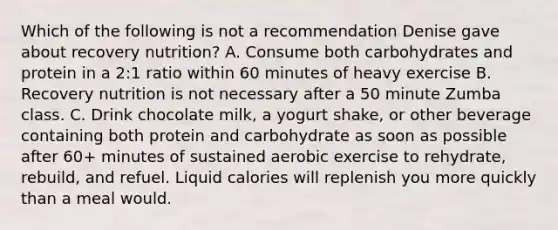 Which of the following is not a recommendation Denise gave about recovery nutrition? A. Consume both carbohydrates and protein in a 2:1 ratio within 60 minutes of heavy exercise B. Recovery nutrition is not necessary after a 50 minute Zumba class. C. Drink chocolate milk, a yogurt shake, or other beverage containing both protein and carbohydrate as soon as possible after 60+ minutes of sustained aerobic exercise to rehydrate, rebuild, and refuel. Liquid calories will replenish you more quickly than a meal would.