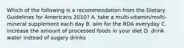 Which of the following is a recommendation from the Dietary Guidelines for Americans 2010? A. take a multi-vitamin/multi-mineral supplement each day B. aim for the RDA everyday C. increase the amount of processed foods in your diet D. drink water instead of sugary drinks