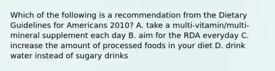 Which of the following is a recommendation from the Dietary Guidelines for Americans 2010? A. take a multi-vitamin/multi-mineral supplement each day B. aim for the RDA everyday C. increase the amount of processed foods in your diet D. drink water instead of sugary drinks