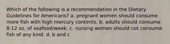 Which of the following is a recommendation in the Dietary Guidelines for Americans? a. pregnant women should consume more fish with high mercury contents. b. adults should consume 8-12 oz. of seafood/week. c. nursing women should not consume fish of any kind. d. b and c