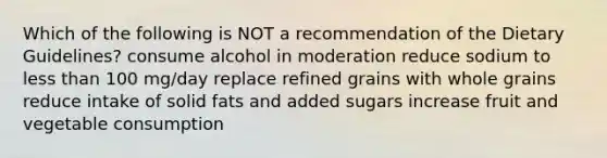 Which of the following is NOT a recommendation of the Dietary Guidelines? consume alcohol in moderation reduce sodium to less than 100 mg/day replace refined grains with whole grains reduce intake of solid fats and added sugars increase fruit and vegetable consumption