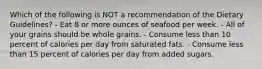 Which of the following is NOT a recommendation of the Dietary Guidelines? - Eat 8 or more ounces of seafood per week. - All of your grains should be whole grains. - Consume less than 10 percent of calories per day from saturated fats. - Consume less than 15 percent of calories per day from added sugars.