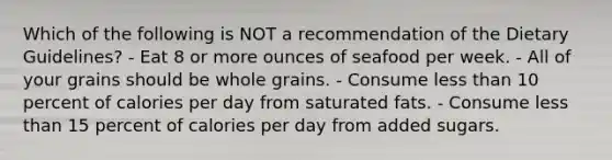 Which of the following is NOT a recommendation of the Dietary Guidelines? - Eat 8 or more ounces of seafood per week. - All of your grains should be whole grains. - Consume less than 10 percent of calories per day from saturated fats. - Consume less than 15 percent of calories per day from added sugars.