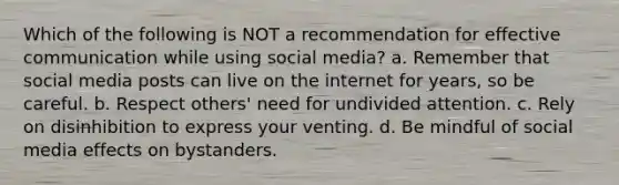 Which of the following is NOT a recommendation for effective communication while using social media? a. Remember that social media posts can live on the internet for years, so be careful. b. Respect others' need for undivided attention. c. Rely on disinhibition to express your venting. d. Be mindful of social media effects on bystanders.