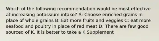 Which of the following recommendation would be most effective at increasing potassium intake? A: Choose enriched grains in place of whole grains B: Eat more fruits and veggies C: eat more seafood and poultry in place of red meat D: There are few good sourced of K. It is better to take a K Supplement