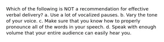 Which of the following is NOT a recommendation for effective verbal delivery? a. Use a lot of vocalized pauses. b. Vary the tone of your voice. c. Make sure that you know how to properly pronounce all of the words in your speech. d. Speak with enough volume that your entire audience can easily hear you.