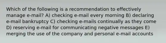 Which of the following is a recommendation to effectively manage e-mail? A) checking e-mail every morning B) declaring e-mail bankruptcy C) checking e-mails continually as they come D) reserving e-mail for communicating negative messages E) merging the use of the company and personal e-mail accounts