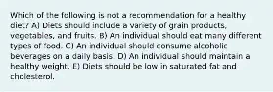 Which of the following is not a recommendation for a healthy diet? A) Diets should include a variety of grain products, vegetables, and fruits. B) An individual should eat many different types of food. C) An individual should consume alcoholic beverages on a daily basis. D) An individual should maintain a healthy weight. E) Diets should be low in saturated fat and cholesterol.