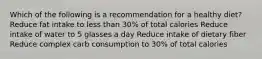 Which of the following is a recommendation for a healthy diet? Reduce fat intake to less than 30% of total calories Reduce intake of water to 5 glasses a day Reduce intake of dietary fiber Reduce complex carb consumption to 30% of total calories