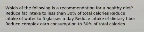 Which of the following is a recommendation for a healthy diet? Reduce fat intake to less than 30% of total calories Reduce intake of water to 5 glasses a day Reduce intake of dietary fiber Reduce complex carb consumption to 30% of total calories