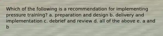 Which of the following is a recommendation for implementing pressure training? a. preparation and design b. delivery and implementation c. debrief and review d. all of the above e. a and b