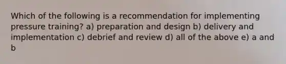 Which of the following is a recommendation for implementing pressure training? a) preparation and design b) delivery and implementation c) debrief and review d) all of the above e) a and b