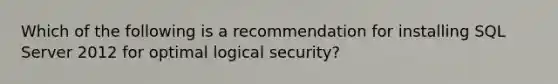 Which of the following is a recommendation for installing SQL Server 2012 for optimal logical security?