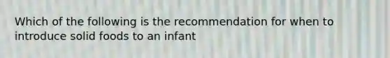 Which of the following is the recommendation for when to introduce solid foods to an infant