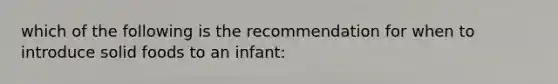 which of the following is the recommendation for when to introduce solid foods to an infant: